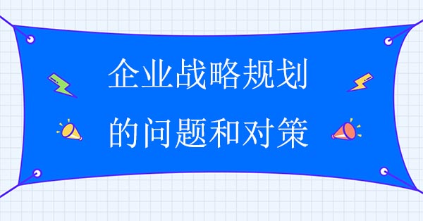 企業(yè)戰(zhàn)略規(guī)劃咨詢公司：企業(yè)戰(zhàn)略規(guī)劃的問題和對(duì)策