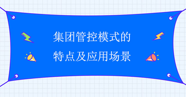 集團(tuán)管控咨詢公司：集團(tuán)管控模式特點(diǎn)及應(yīng)用場景