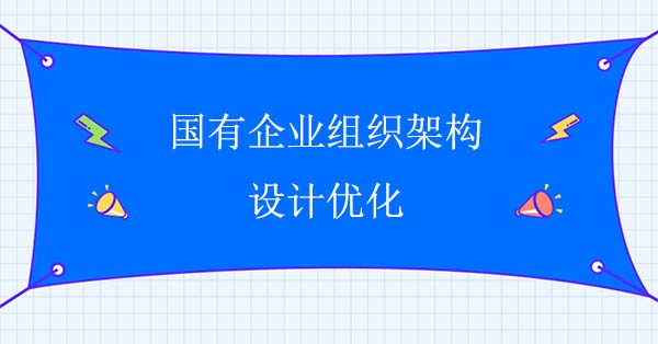 企業(yè)組織結(jié)構(gòu)咨詢：國有企業(yè)組織架構(gòu)設計優(yōu)化