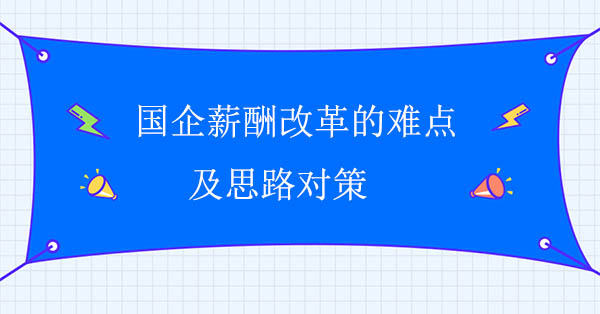 國(guó)企薪酬改革咨詢公司：國(guó)企薪酬改革的難點(diǎn)及思路對(duì)策