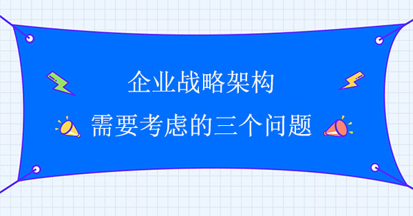 企業(yè)戰(zhàn)略架構(gòu)需要考慮的三個問題