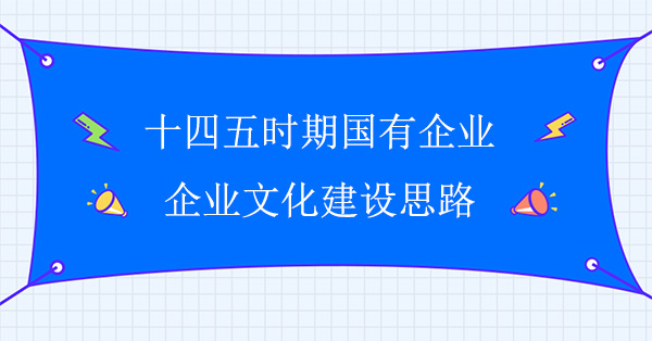 十四五時(shí)期國(guó)有企業(yè)企業(yè)文化建設(shè)思路