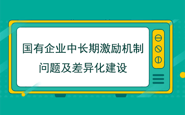 國(guó)有企業(yè)中長(zhǎng)期激勵(lì)機(jī)制問(wèn)題及差異化建設(shè)